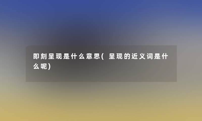 即刻呈现是什么意思(呈现的近义词是什么呢)
