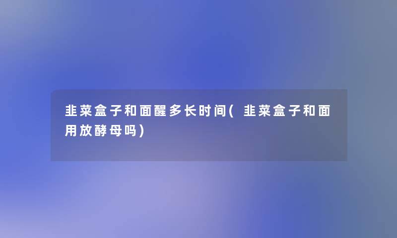 韭菜盒子和面醒多长时间(韭菜盒子和面用放酵母吗)