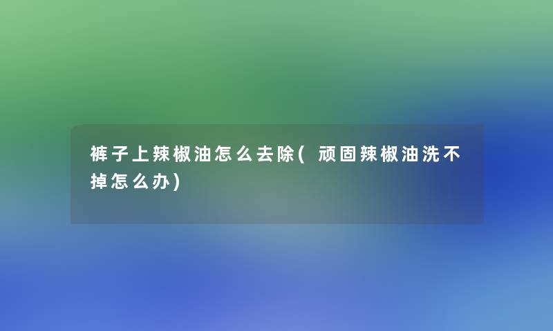 裤子上辣椒油怎么去除(顽固辣椒油洗不掉怎么办)