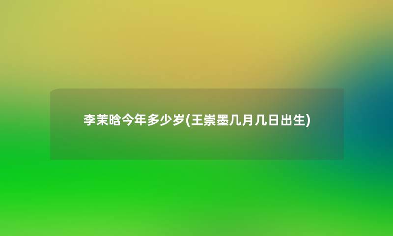 李茉晗今年多少岁(王崇墨几月几日出生)