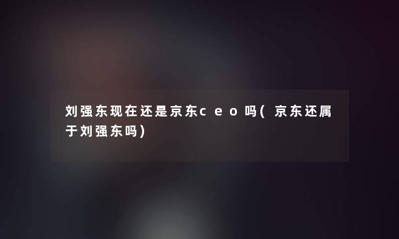 刘强东现在还是京东ceo吗(京东还属于刘强东吗)