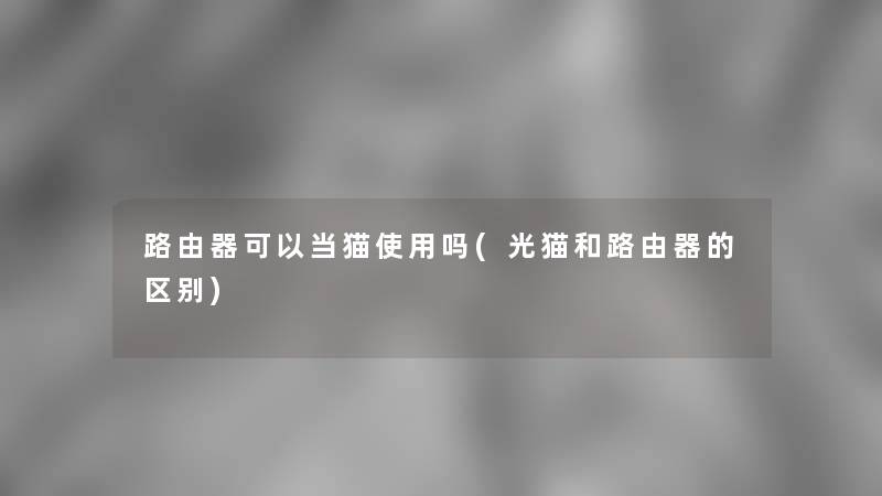 路由器可以当猫使用吗(光猫和路由器的区别)