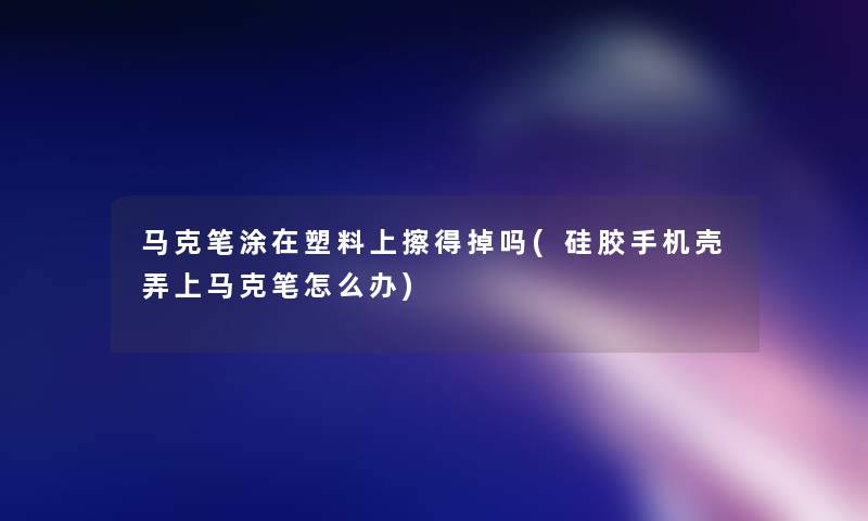 马克笔涂在塑料上擦得掉吗(硅胶手机壳弄上马克笔怎么办)
