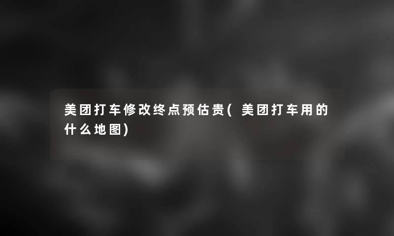 美团打车修改终点预估贵(美团打车用的什么地图)