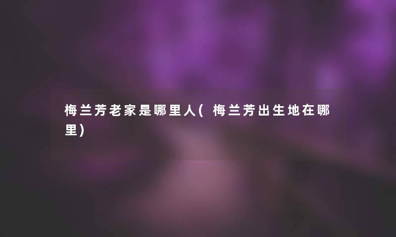 梅兰芳老家是哪里人(梅兰芳出生地在哪里)