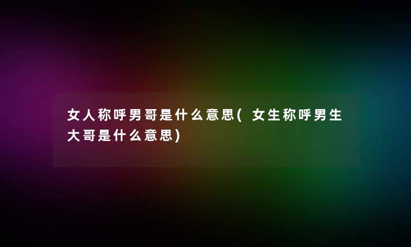 女人称呼男哥是什么意思(女生称呼男生大哥是什么意思)