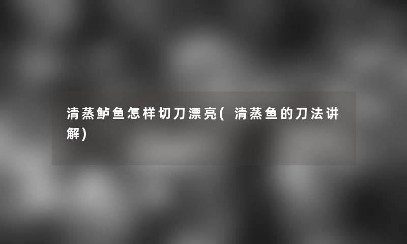 清蒸鲈鱼怎样切刀漂亮(清蒸鱼的刀法讲解)