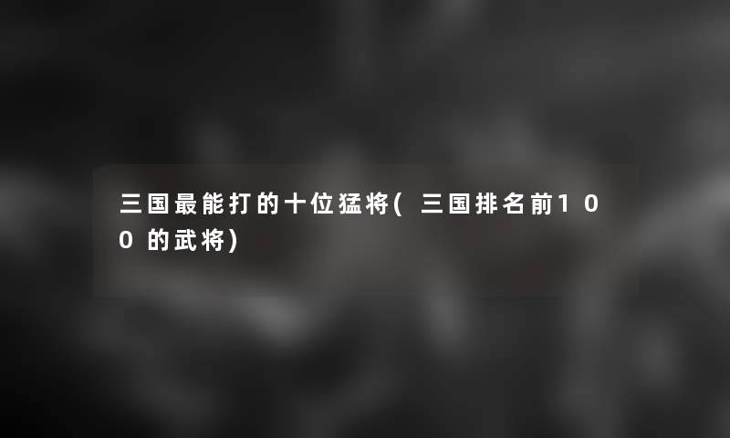 三国能打的十位猛将(三国推荐前100的武将)