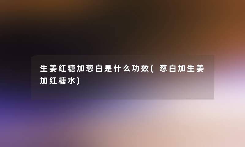 生姜红糖加葱白是什么功效(葱白加生姜加红糖水)