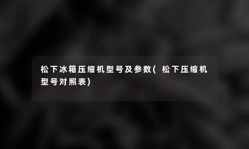 松下冰箱压缩机型号及参数(松下压缩机型号对照表)