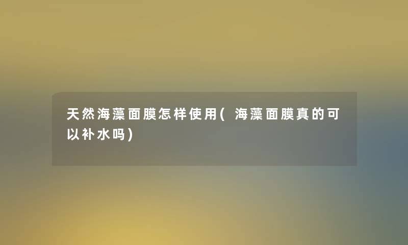 天然海藻面膜怎样使用(海藻面膜真的可以补水吗)