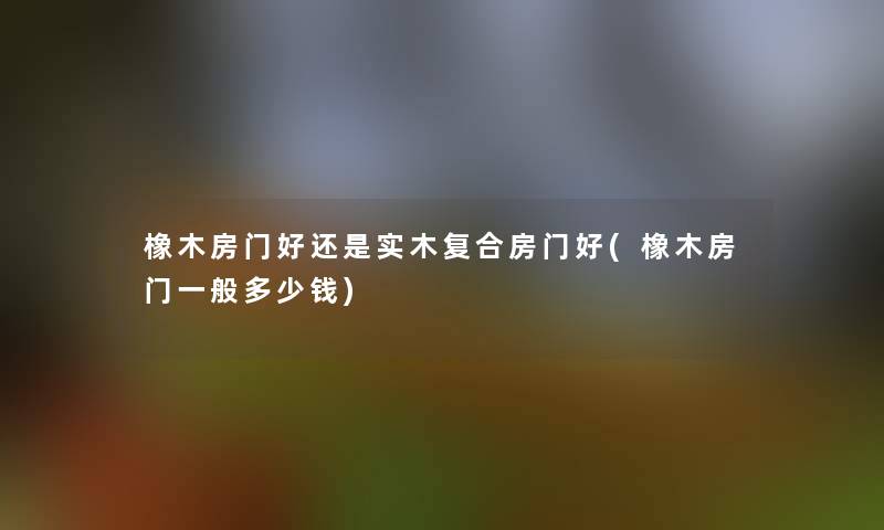 橡木房门好还是实木复合房门好(橡木房门一般多少钱)