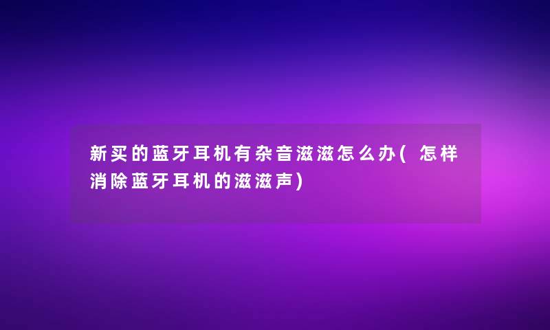新买的蓝牙耳机有杂音滋滋怎么办(怎样消除蓝牙耳机的滋滋声)