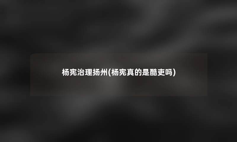 杨宪治理扬州(杨宪真的是酷吏吗)