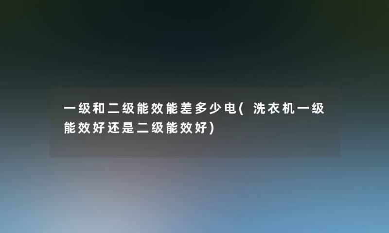 一级和二级能效能差多少电(洗衣机一级能效好还是二级能效好)