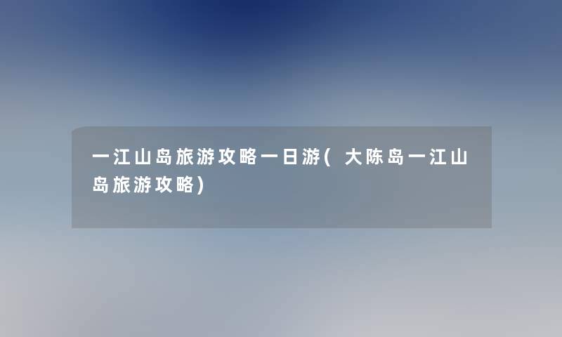 一江山岛旅游攻略一日游(大陈岛一江山岛旅游攻略)