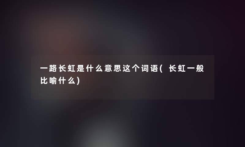 一路长虹是什么意思这个词语(长虹一般比喻什么)