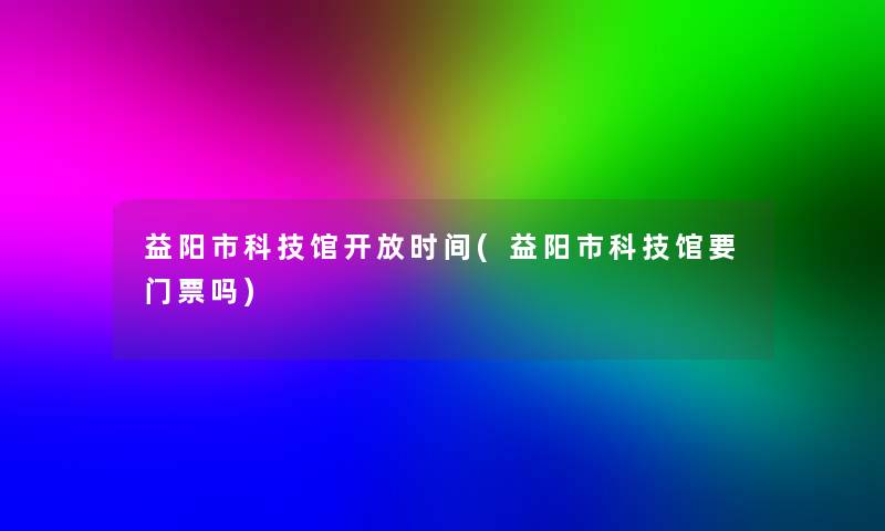 益阳市科技馆开放时间(益阳市科技馆要门票吗)