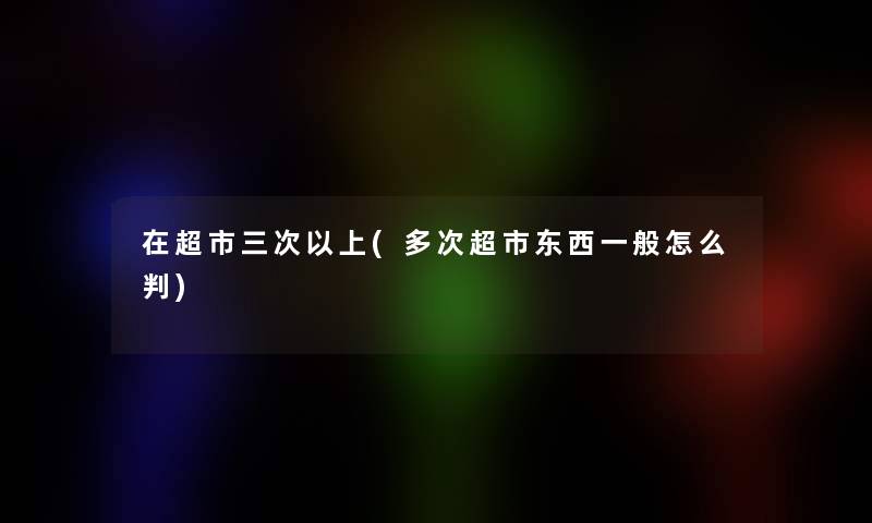 在超市三次以上(多次超市东西一般怎么判)