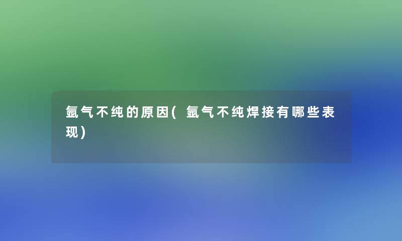 氩气不纯的原因(氩气不纯焊接有哪些表现)