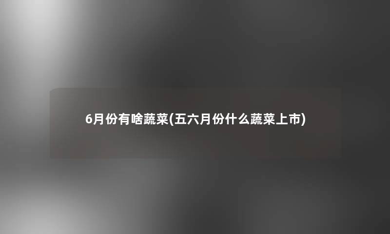 6月份有啥蔬菜(五六月份什么蔬菜上市)