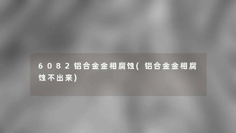 6082铝合金金相腐蚀(铝合金金相腐蚀不出来)