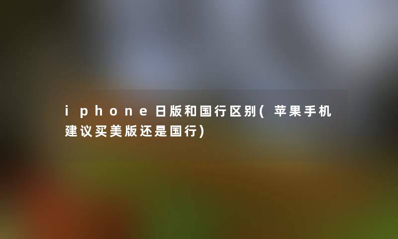 iphone日版和国行区别(苹果手机建议买美版还是国行)