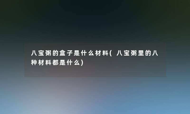 八宝粥的盒子是什么材料(八宝粥里的八种材料都是什么)