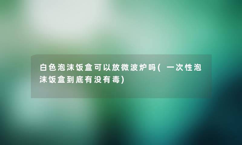 白色泡沫饭盒可以放微波炉吗(一次性泡沫饭盒到底有没有毒)