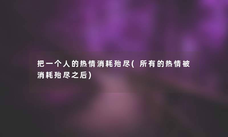把一个人的热情消耗殆尽(所有的热情被消耗殆尽之后)