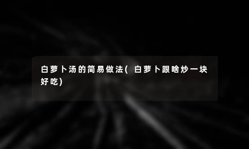 白萝卜汤的简易做法(白萝卜跟啥炒一块好吃)