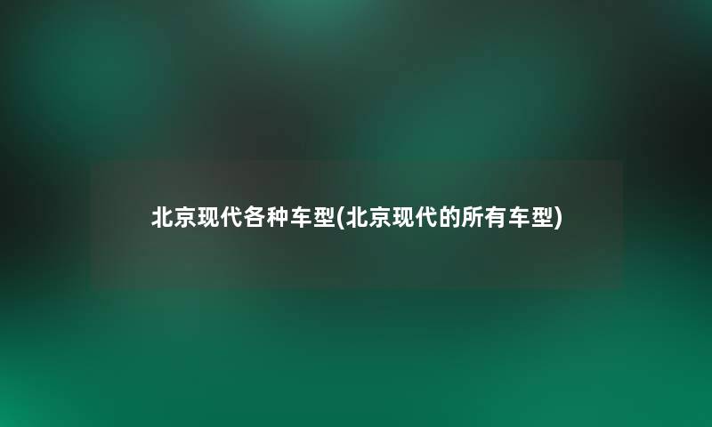 北京现代各种车型(北京现代的所有车型)