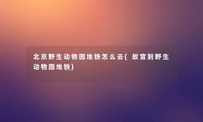 北京野生动物园地铁怎么去(故宫到野生动物园地铁)