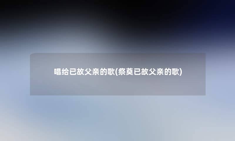 唱给已故父亲的歌(祭奠已故父亲的歌)