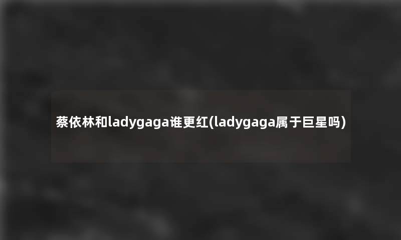 蔡依林和ladygaga谁更红(ladygaga属于巨星吗)
