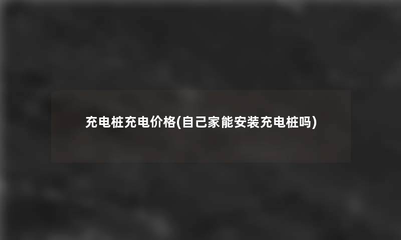 充电桩充电价格(自己家能安装充电桩吗)