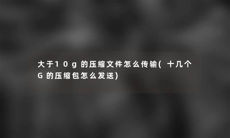 大于10g的压缩文件怎么传输(十几个G的压缩包怎么发送)