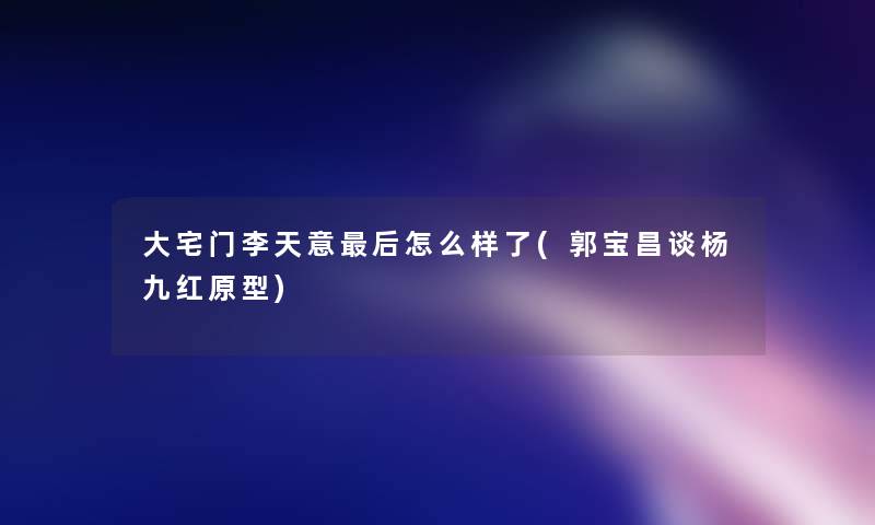 大宅门李天意这里要说怎么样了(郭宝昌谈杨九红原型)