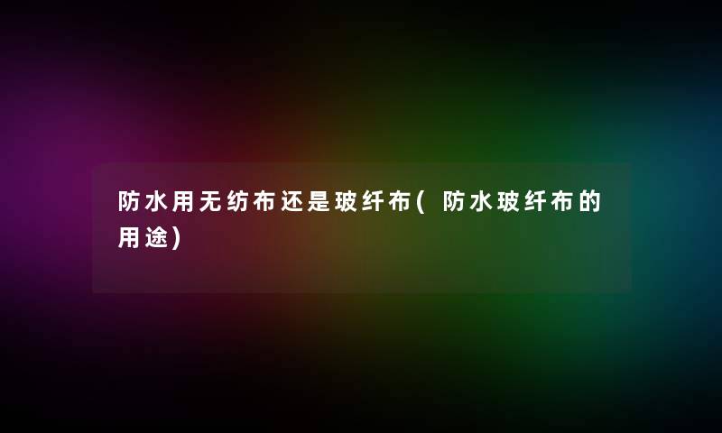 防水用无纺布还是玻纤布(防水玻纤布的用途)