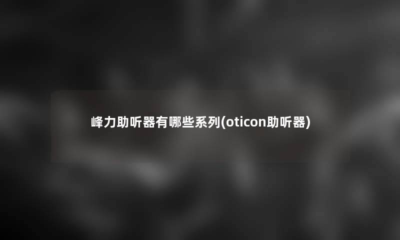 峰力助听器有哪些系列(oticon助听器)