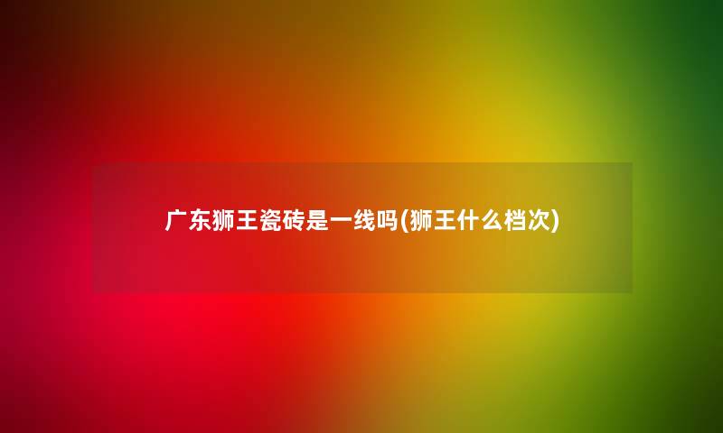 广东狮王瓷砖是一线吗(狮王什么档次)