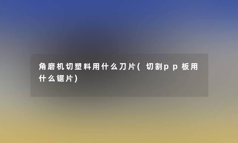 角磨机切塑料用什么刀片(切割pp板用什么锯片)