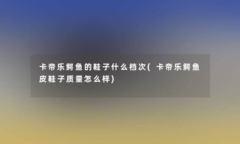 卡帝乐鳄鱼的鞋子什么档次(卡帝乐鳄鱼皮鞋子质量怎么样)