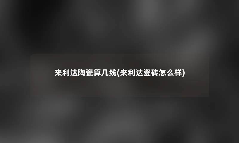 来利达陶瓷算几线(来利达瓷砖怎么样)