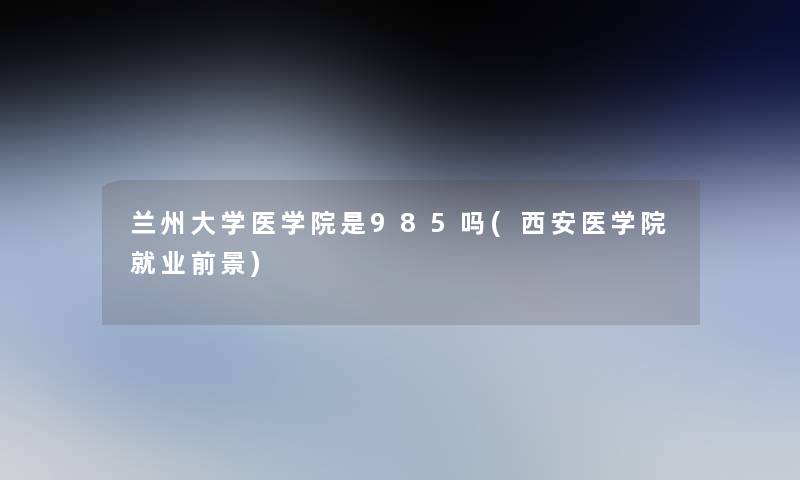 兰州大学医学院是985吗(西安医学院就业前景)