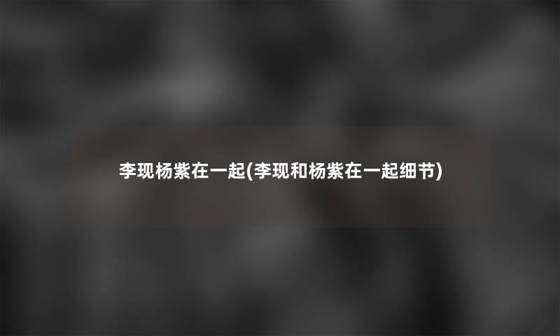 李现杨紫在一起(李现和杨紫在一起细节)