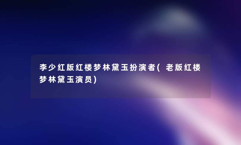 李少红版红楼梦林黛玉扮演者(老版红楼梦林黛玉演员)