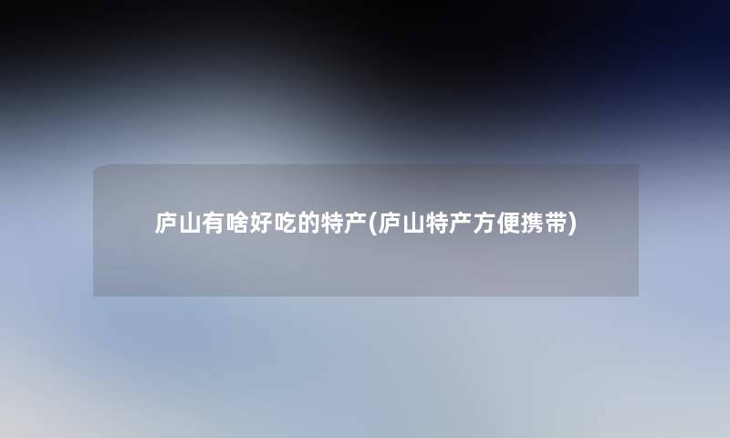 庐山有啥好吃的特产(庐山特产方便携带)