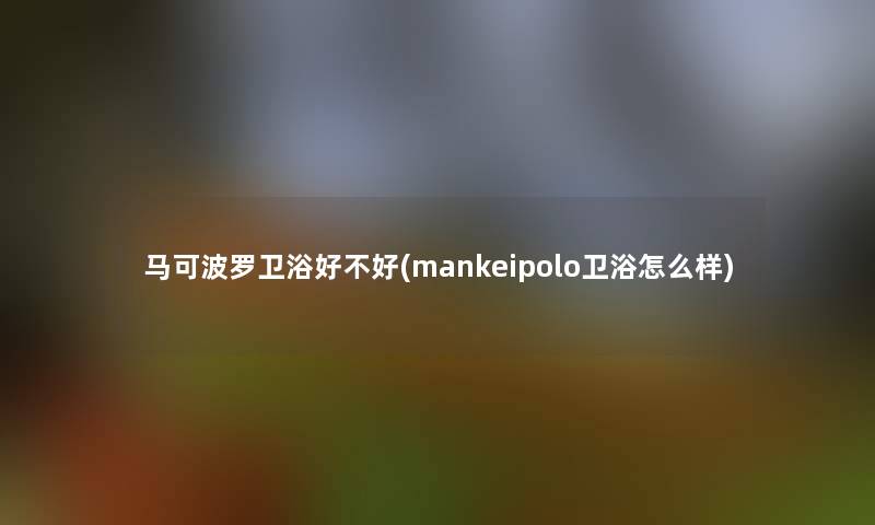 马可波罗卫浴好不好(mankeipolo卫浴怎么样)