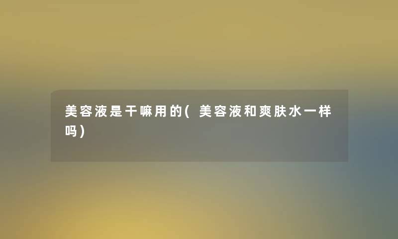 美容液是干嘛用的(美容液和爽肤水一样吗)